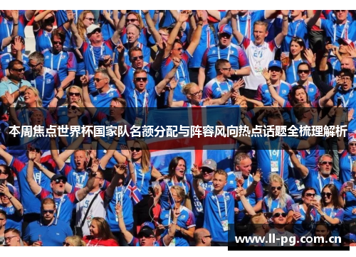 本周焦点世界杯国家队名额分配与阵容风向热点话题全梳理解析