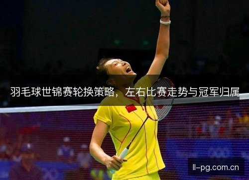 羽毛球世锦赛轮换策略，左右比赛走势与冠军归属