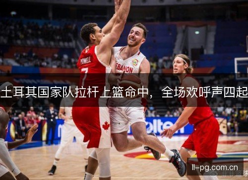 土耳其国家队拉杆上篮命中，全场欢呼声四起