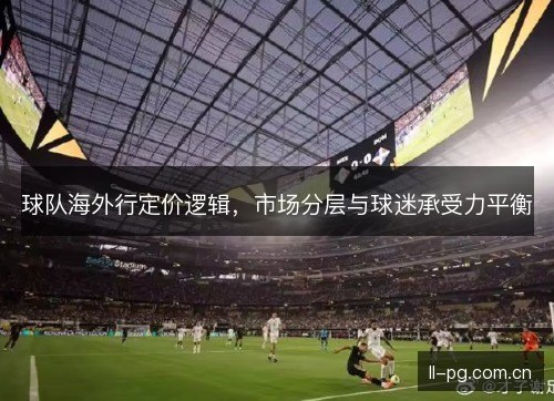 球队海外行定价逻辑，市场分层与球迷承受力平衡