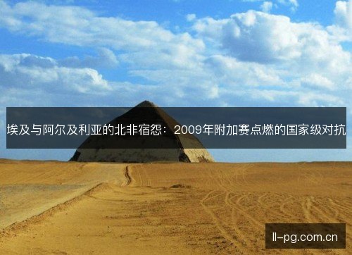 埃及与阿尔及利亚的北非宿怨：2009年附加赛点燃的国家级对抗